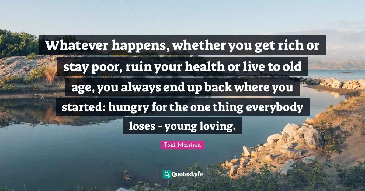 Whatever happens, whether you get rich or stay poor, ruin your health or live to old age, you always end up back where you started: hungry for the one thing everybody loses - young loving.