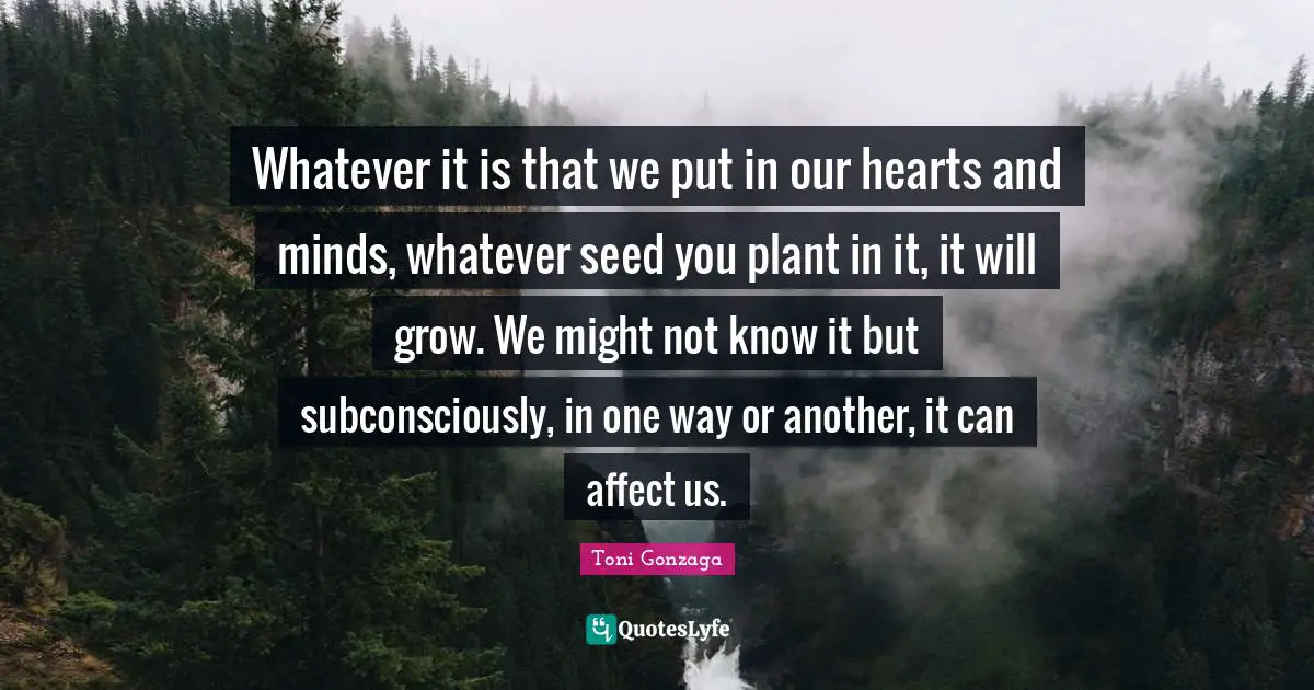 Whatever it is that we put in our hearts and minds, whatever seed you plant in it, it will grow. We might not know it but subconsciously, in one way or another, it can affect us.