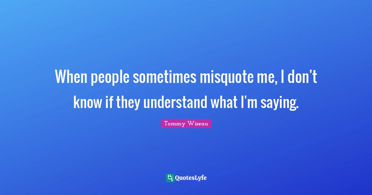 When people sometimes misquote me, I don't know if they understand what I'm saying.