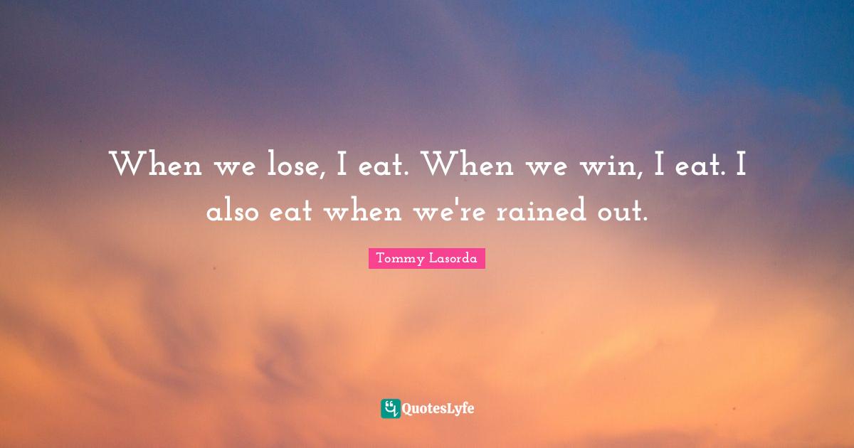 When we lose, I eat. When we win, I eat. I also eat when we're rained out.