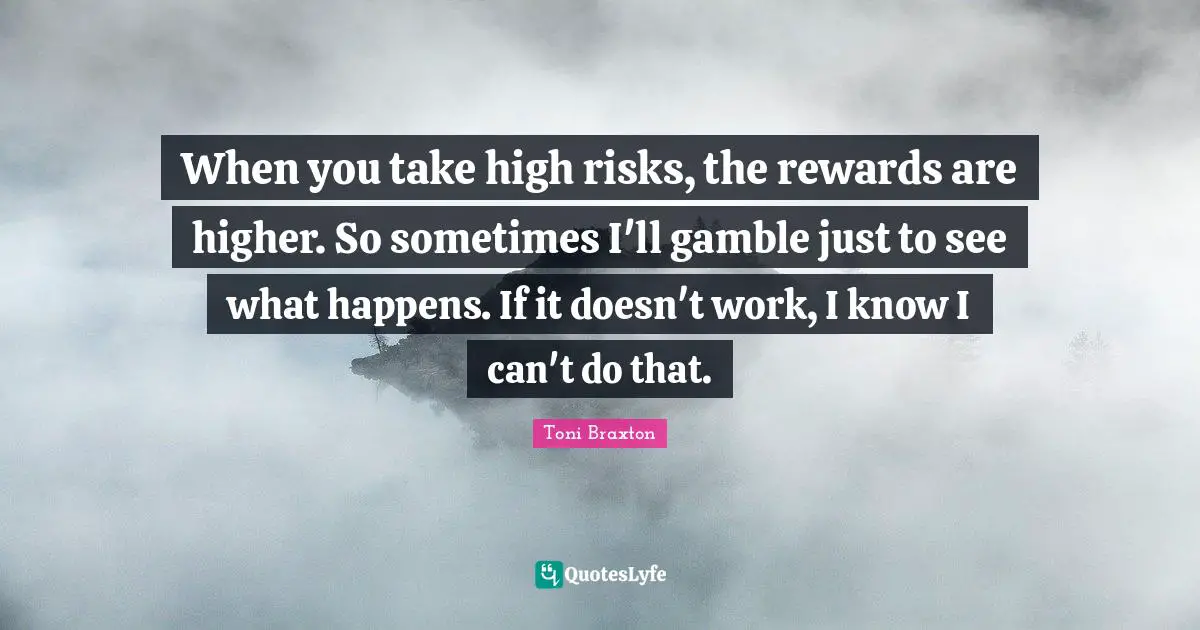 When you take high risks, the rewards are higher. So sometimes I'll gamble just to see what happens. If it doesn't work, I know I can't do that.