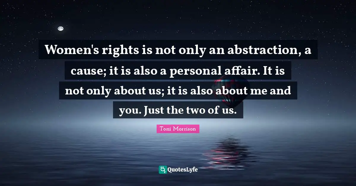 Women's rights is not only an abstraction, a cause; it is also a personal affair. It is not only about us; it is also about me and you. Just the two of us.