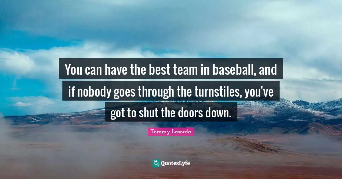 You can have the best team in baseball, and if nobody goes through the turnstiles, you've got to shut the doors down.