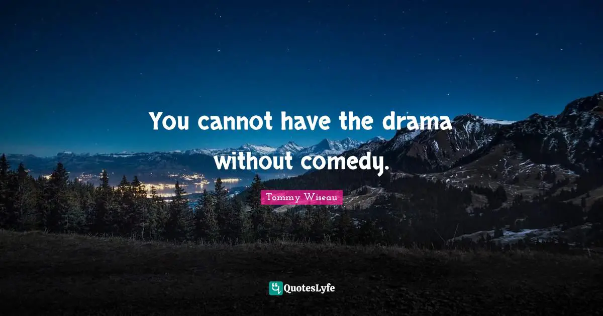 You cannot have the drama without comedy.