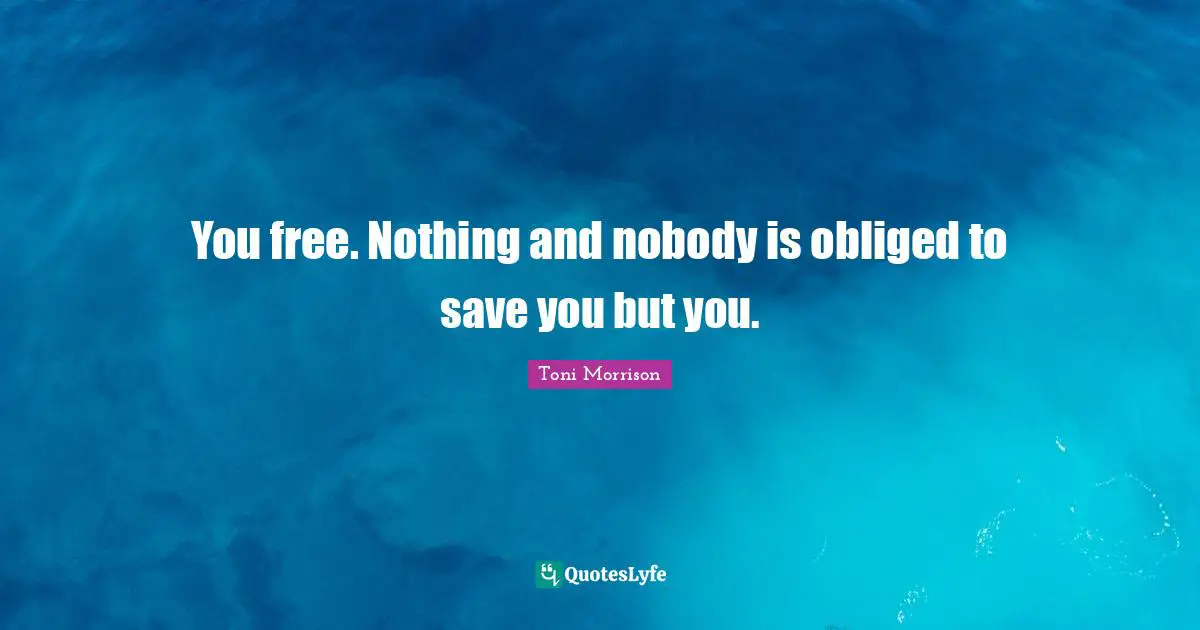 You free. Nothing and nobody is obliged to save you but you.