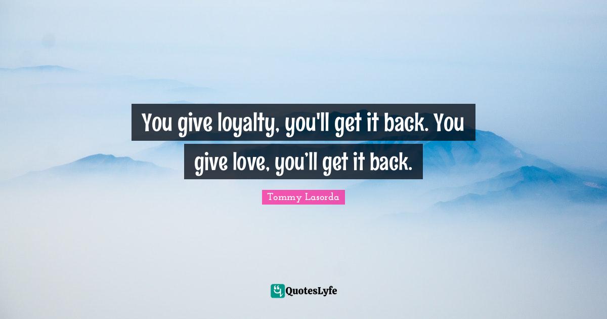 You give loyalty, you'll get it back. You give love, you’ll get it back.