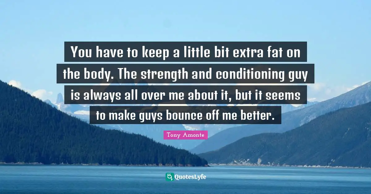 You have to keep a little bit extra fat on the body. The strength and conditioning guy is always all over me about it, but it seems to make guys bounce off me better.