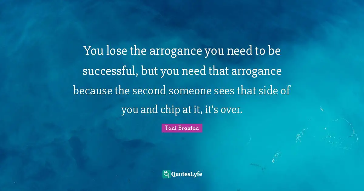 You lose the arrogance you need to be successful, but you need that arrogance because the second someone sees that side of you and chip at it, it's over.