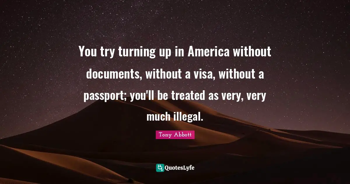 You try turning up in America without documents, without a visa, without a passport; you'll be treated as very, very much illegal.