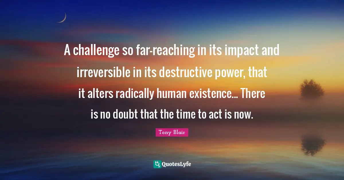 Irreversible Quotes: "A challenge so far-reaching in its impact and irreversible in its destructive power, that it alters radically human existence... There is no doubt that the time to act is now."