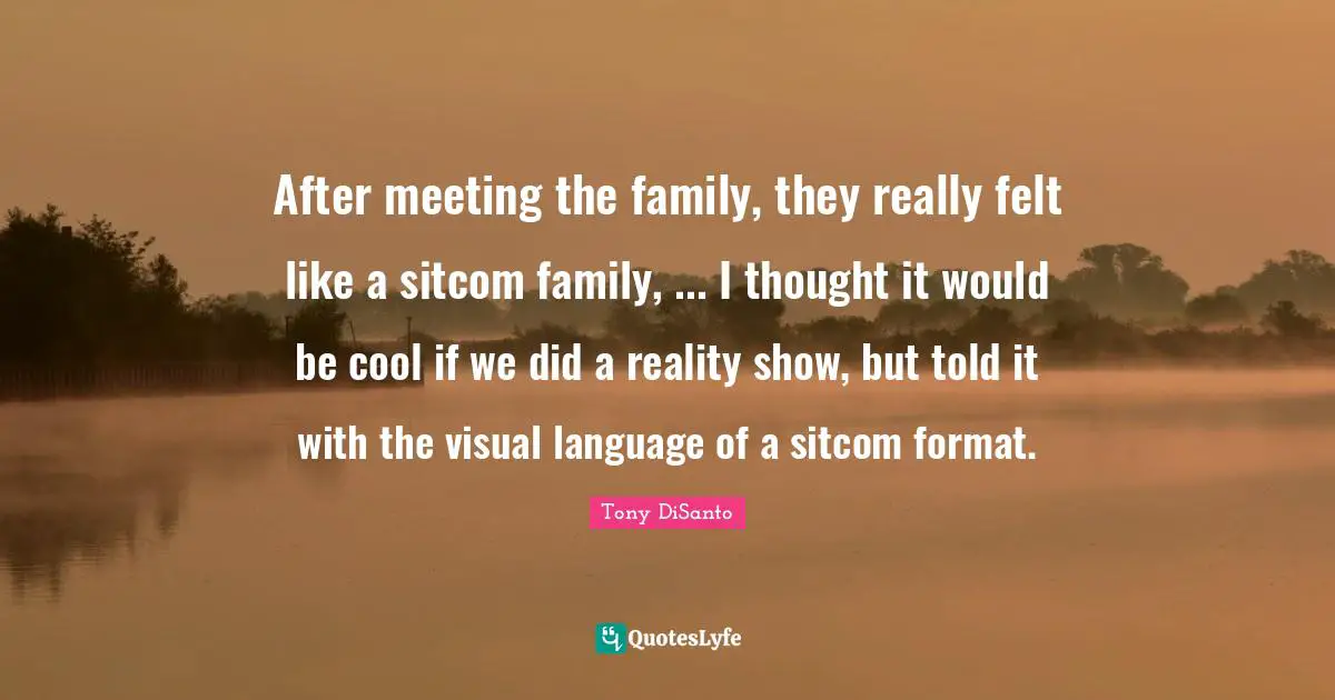 After meeting the family, they really felt like a sitcom family, ... I thought it would be cool if we did a reality show, but told it with the visual language of a sitcom format.