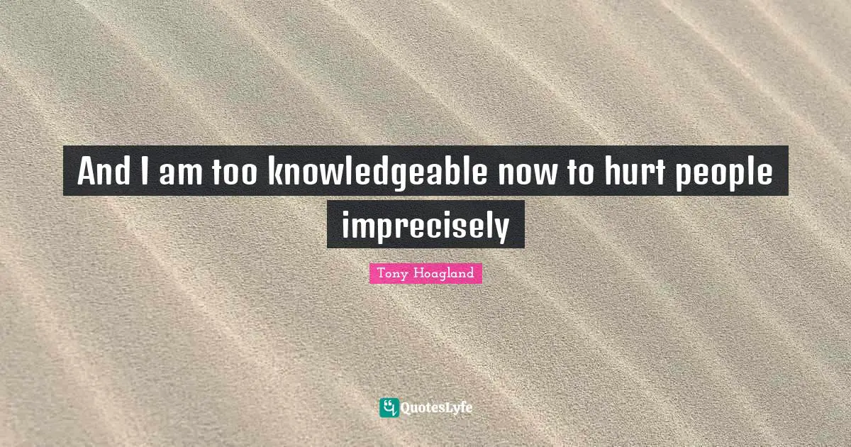 And I am too knowledgeable now to hurt people imprecisely