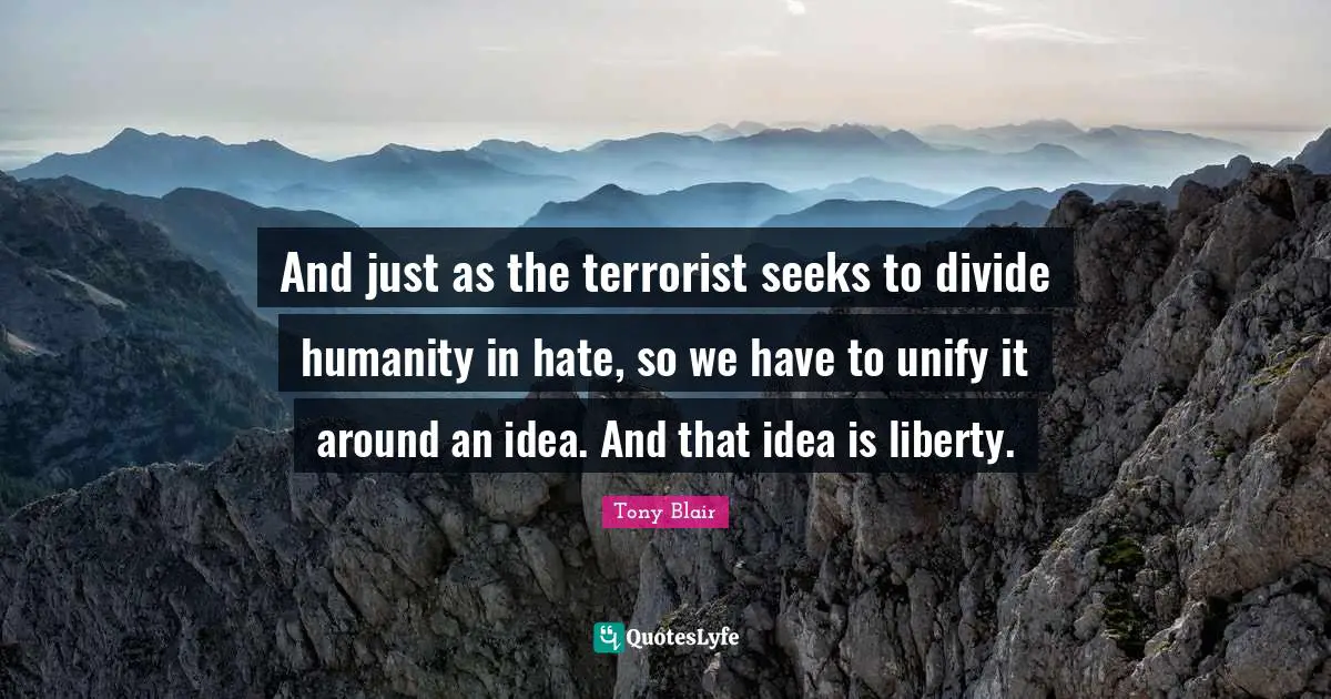 And just as the terrorist seeks to divide humanity in hate, so we have to unify it around an idea. And that idea is liberty.