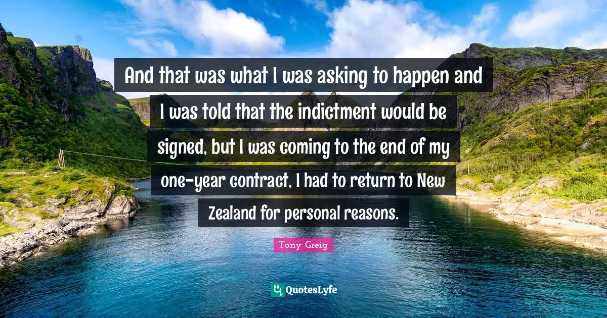 And that was what I was asking to happen and I was told that the indictment would be signed, but I was coming to the end of my one-year contract, I had to return to New Zealand for personal reasons.