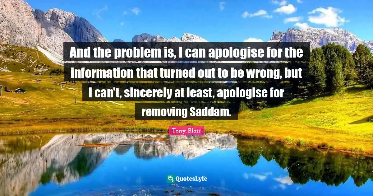 And the problem is, I can apologise for the information that turned out to be wrong, but I can't, sincerely at least, apologise for removing Saddam.