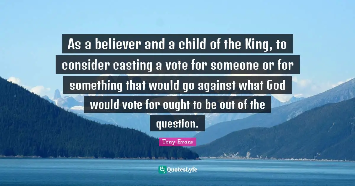 Tony Evans Quotes: "As a believer and a child of the King, to consider casting a vote for someone or for something that would go against what God would vote for ought to be out of the question."