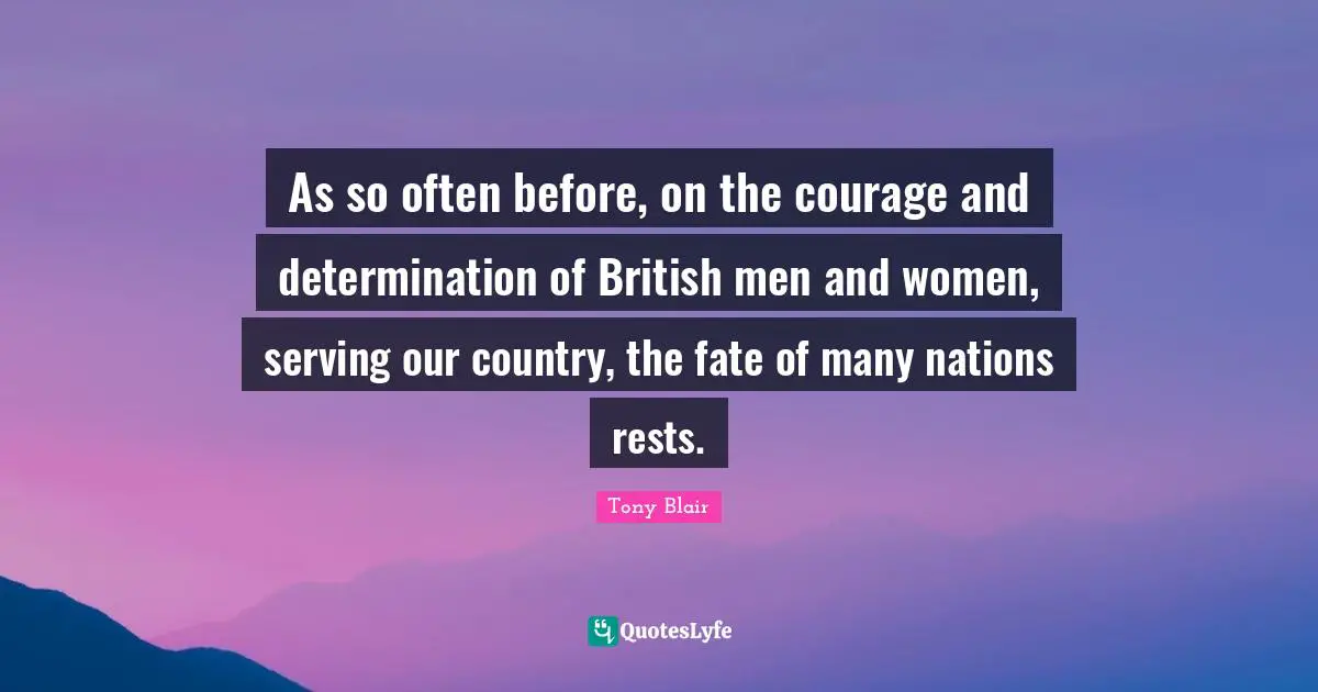 As so often before, on the courage and determination of British men and women, serving our country, the fate of many nations rests.