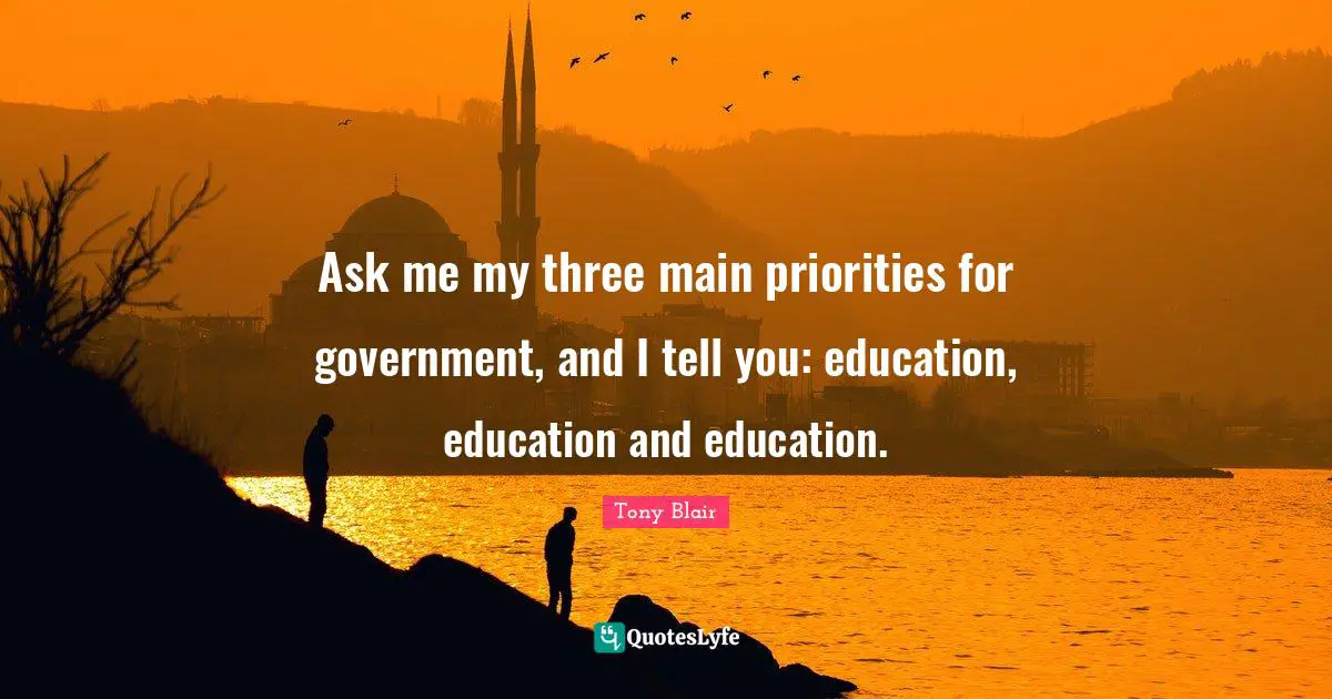 Ask me my three main priorities for government, and I tell you: education, education and education.