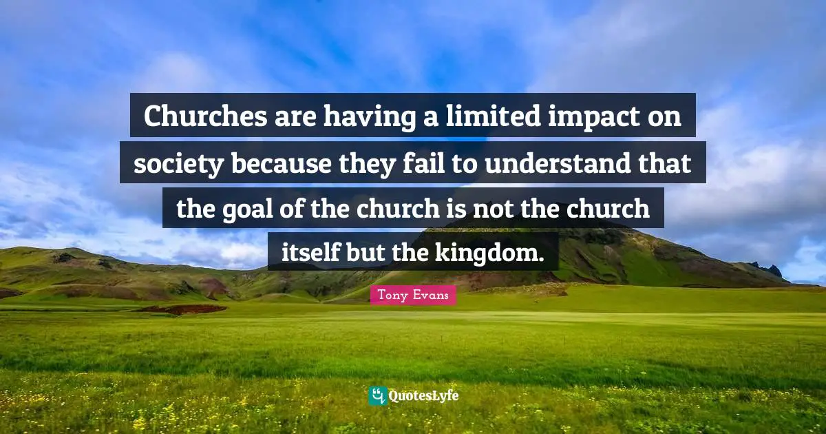 Tony Evans Quotes: "Churches are having a limited impact on society because they fail to understand that the goal of the church is not the church itself but the kingdom."