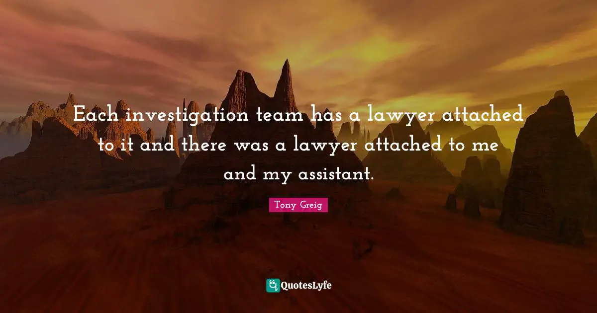 Each investigation team has a lawyer attached to it and there was a lawyer attached to me and my assistant.