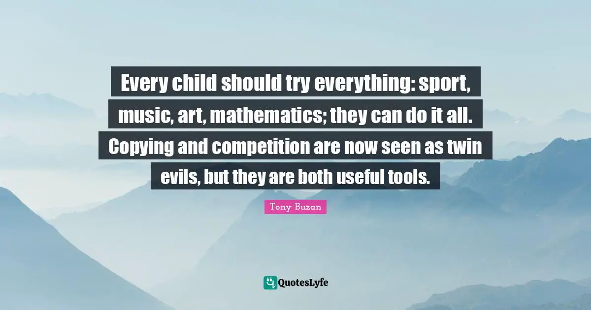 Every child should try everything: sport, music, art, mathematics; they can do it all. Copying and competition are now seen as twin evils, but they are both useful tools.