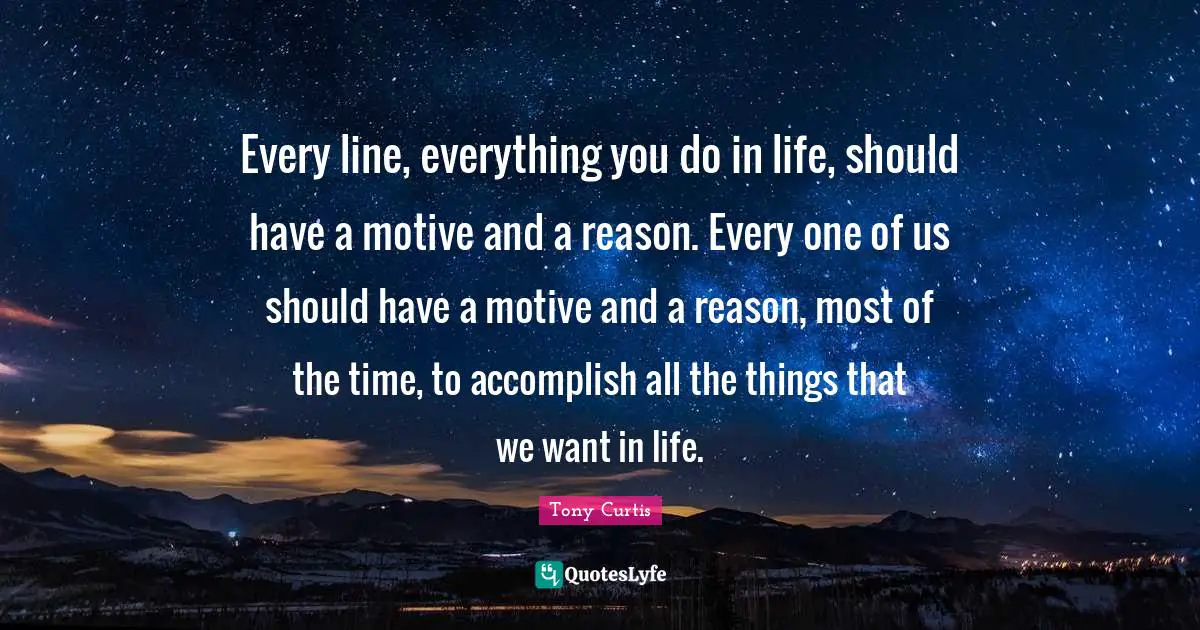 Every line, everything you do in life, should have a motive and a reason. Every one of us should have a motive and a reason, most of the time, to accomplish all the things that we want in life.
