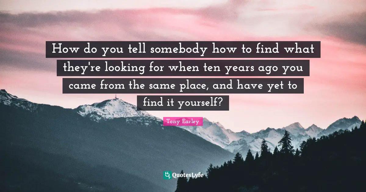 How do you tell somebody how to find what they're looking for when ten years ago you came from the same place, and have yet to find it yourself?