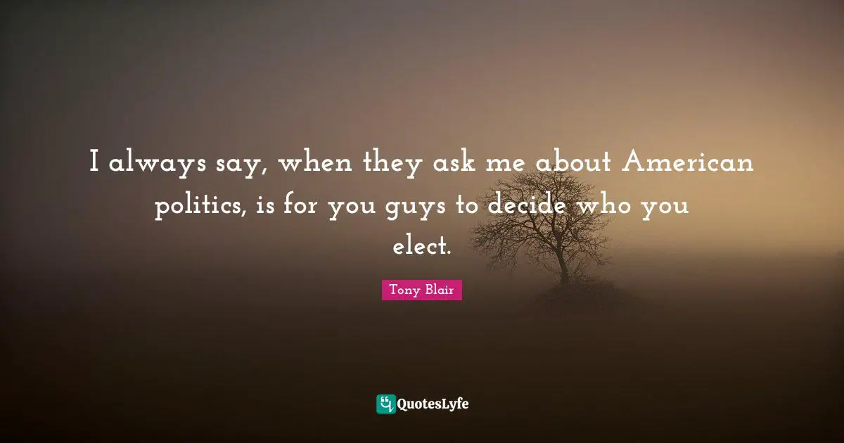 I always say, when they ask me about American politics, is for you guys to decide who you elect.