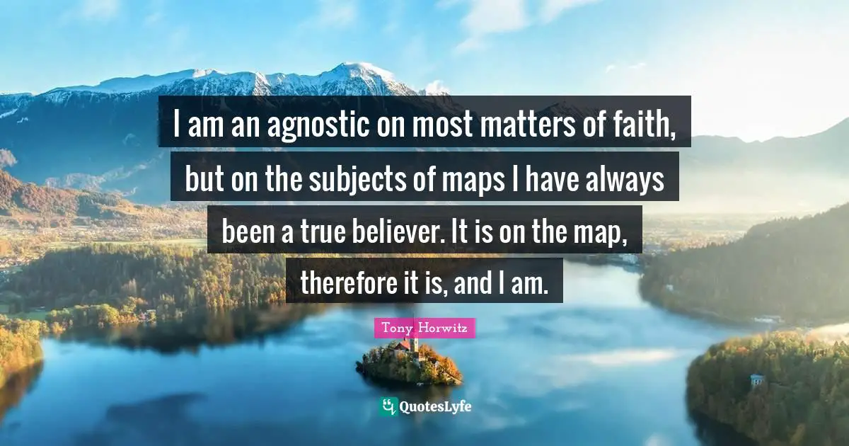 Tony Horwitz Quotes: "I am an agnostic on most matters of faith, but on the subjects of maps I have always been a true believer. It is on the map, therefore it is, and I am."