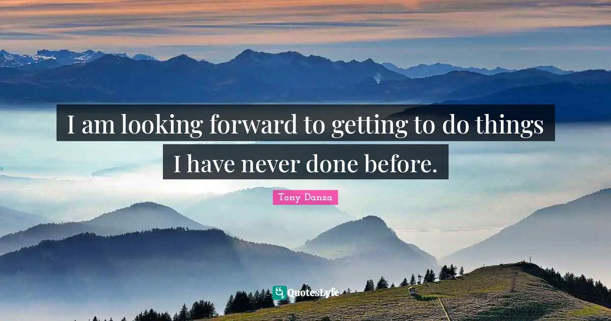 I am looking forward to getting to do things I have never done before.