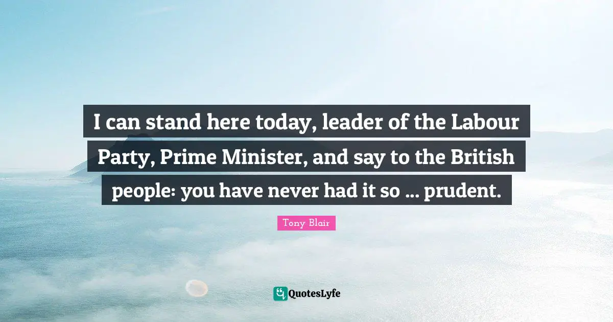 I can stand here today, leader of the Labour Party, Prime Minister, and say to the British people: you have never had it so ... prudent.