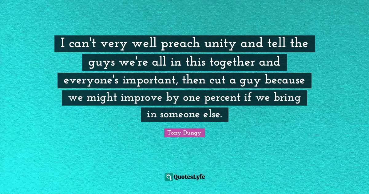 I can't very well preach unity and tell the guys we're all in this together and everyone's important, then cut a guy because we might improve by one percent if we bring in someone else.