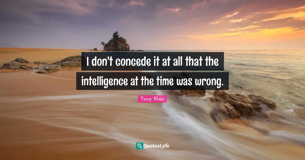 I don't concede it at all that the intelligence at the time was wrong.