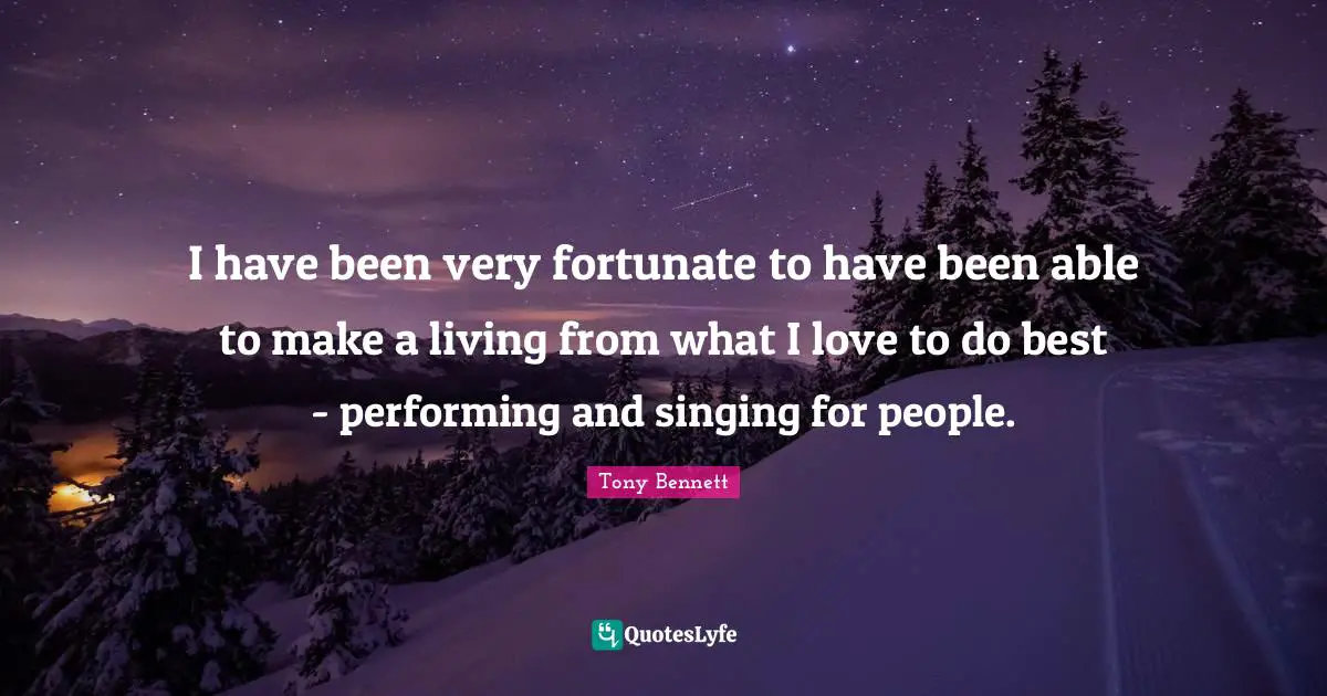 I have been very fortunate to have been able to make a living from what I love to do best - performing and singing for people.