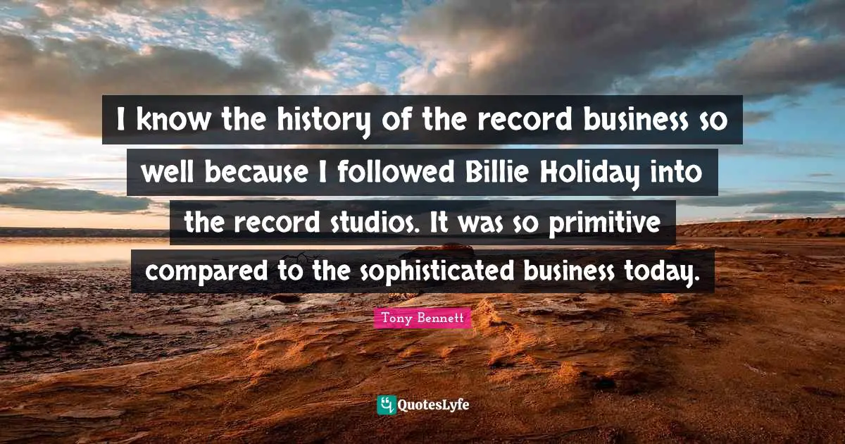 I know the history of the record business so well because I followed Billie Holiday into the record studios. It was so primitive compared to the sophisticated business today.