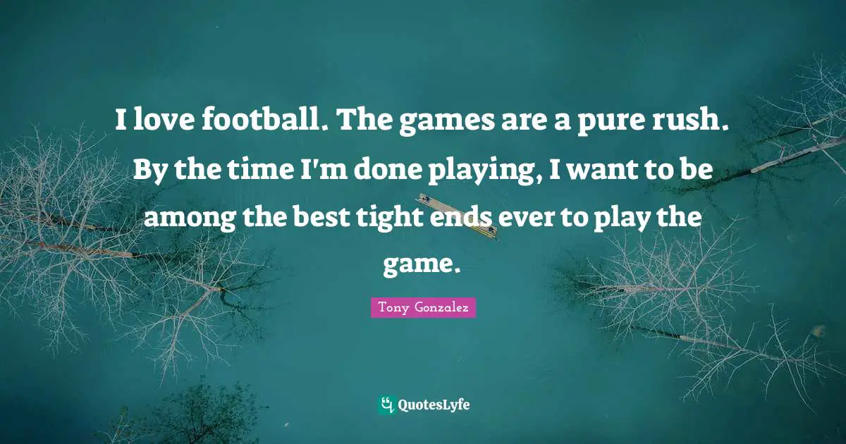 I love football. The games are a pure rush. By the time I'm done playing, I want to be among the best tight ends ever to play the game.