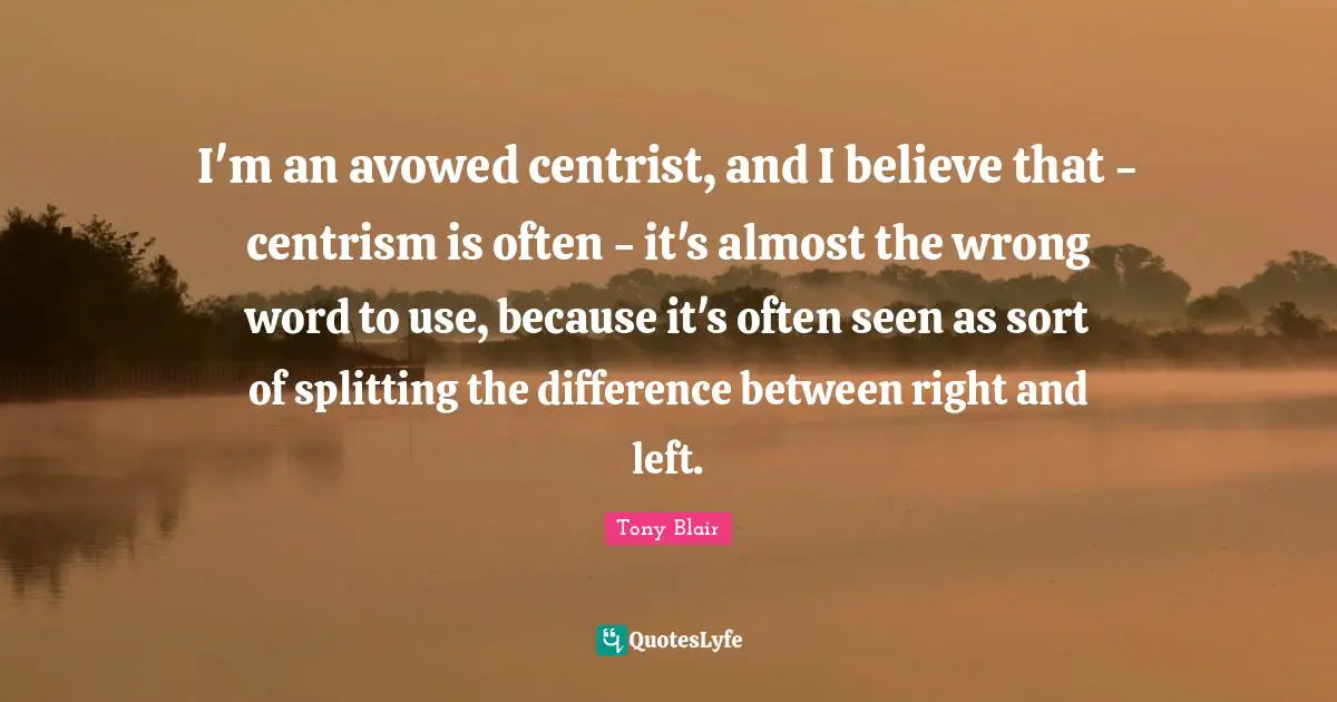 I'm an avowed centrist, and I believe that - centrism is often - it's almost the wrong word to use, because it's often seen as sort of splitting the difference between right and left.