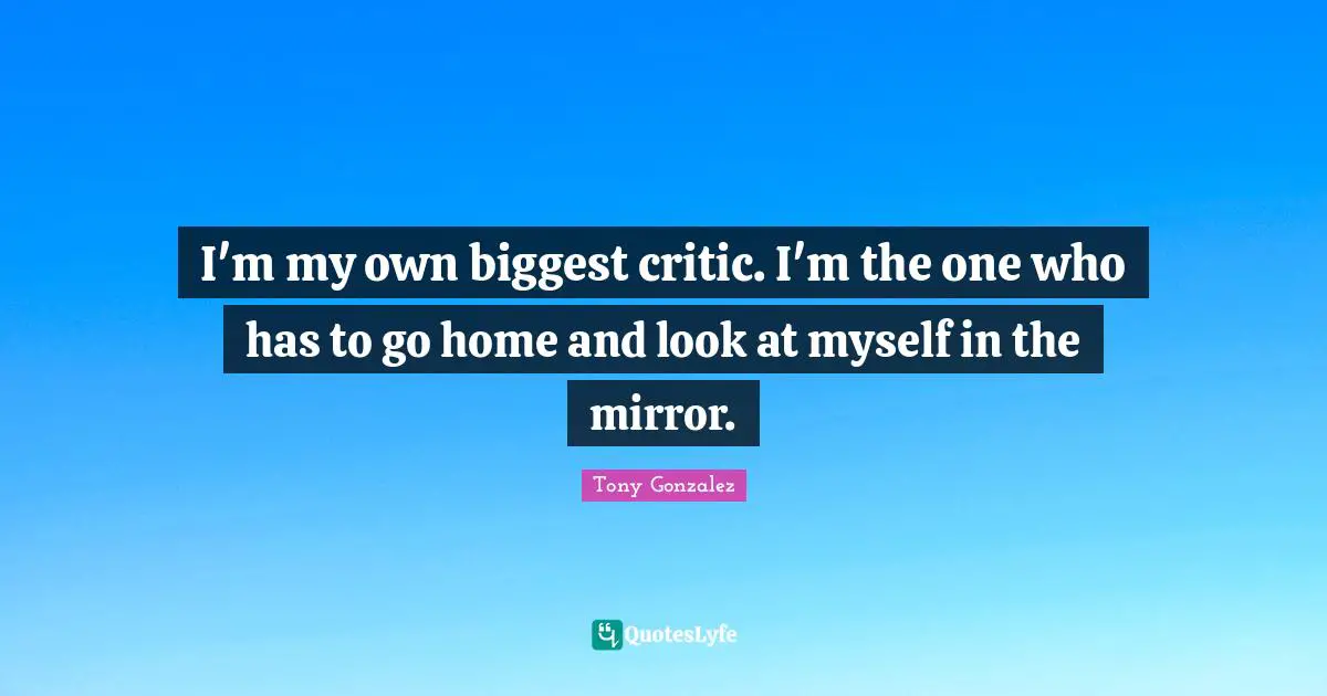 I'm my own biggest critic. I'm the one who has to go home and look at myself in the mirror.