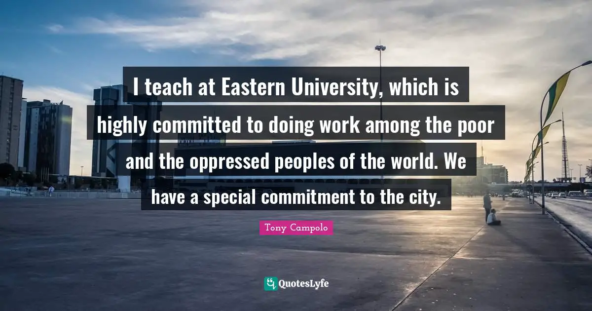 Tony Campolo Quotes: "I teach at Eastern University, which is highly committed to doing work among the poor and the oppressed peoples of the world. We have a special commitment to the city."
