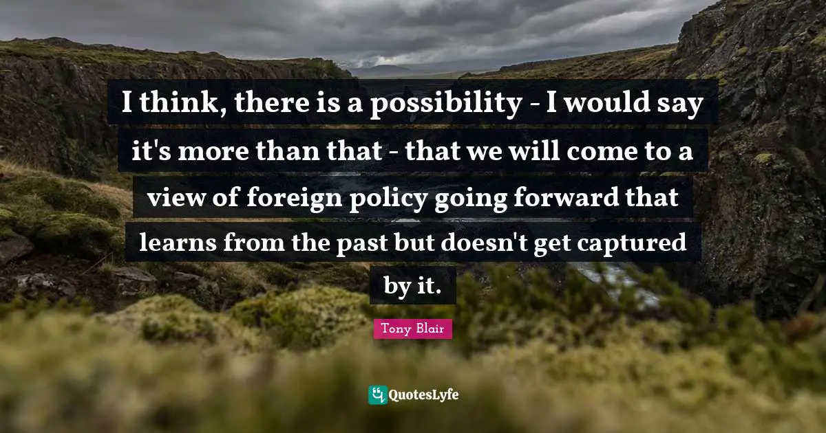 I think, there is a possibility - I would say it's more than that - that we will come to a view of foreign policy going forward that learns from the past but doesn't get captured by it.