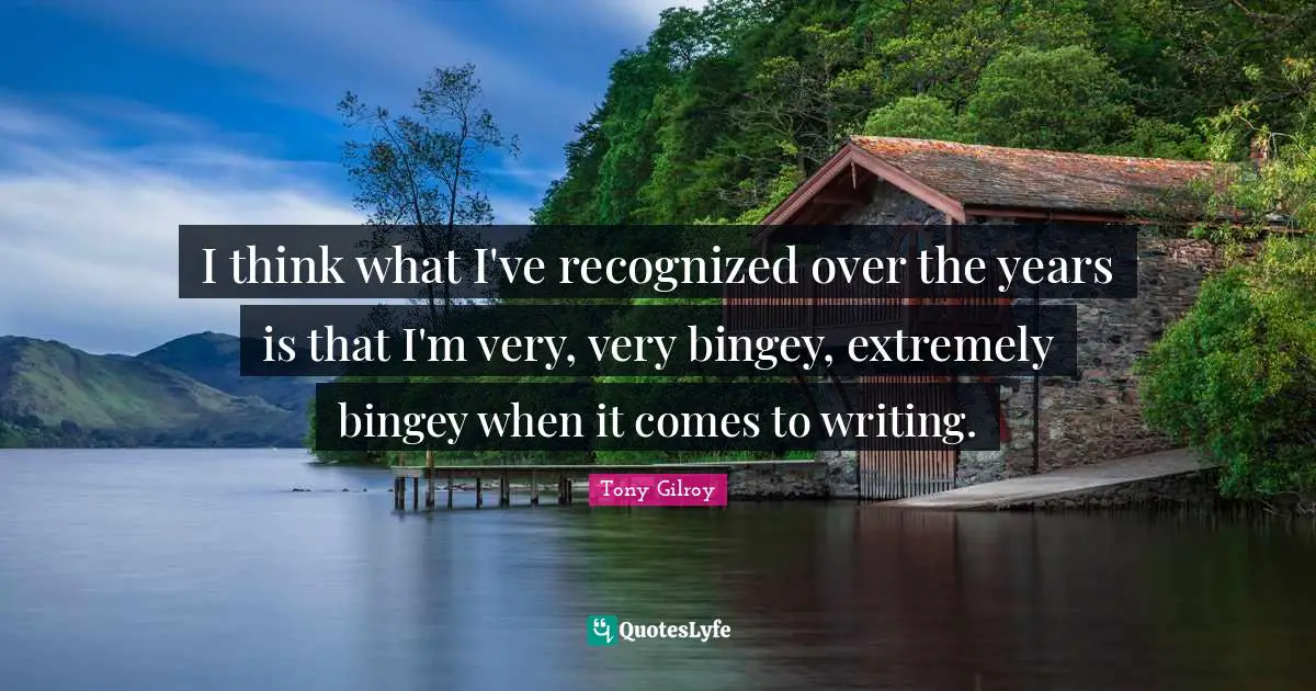 I think what I've recognized over the years is that I'm very, very bingey, extremely bingey when it comes to writing.