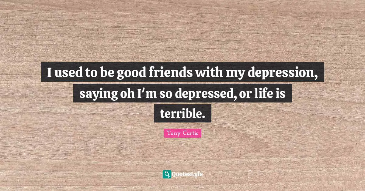 I used to be good friends with my depression, saying oh I'm so depressed, or life is terrible.