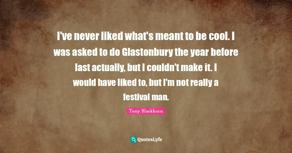 I've never liked what's meant to be cool. I was asked to do Glastonbury the year before last actually, but I couldn't make it. I would have liked to, but I'm not really a festival man.