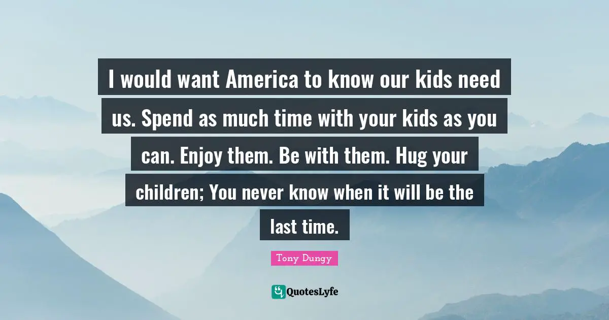 I would want America to know our kids need us. Spend as much time with your kids as you can. Enjoy them. Be with them. Hug your children; You never know when it will be the last time.