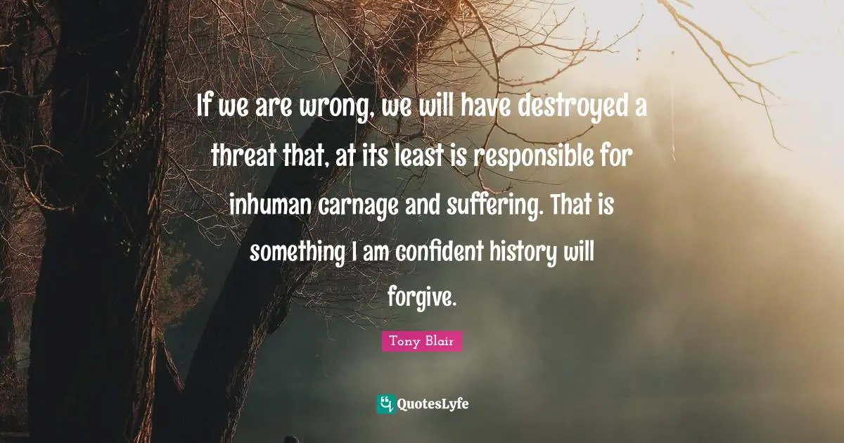 If we are wrong, we will have destroyed a threat that, at its least is responsible for inhuman carnage and suffering. That is something I am confident history will forgive.