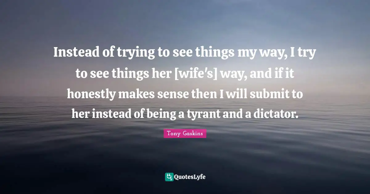 Instead of trying to see things my way, I try to see things her [wife's] way, and if it honestly makes sense then I will submit to her instead of being a tyrant and a dictator.