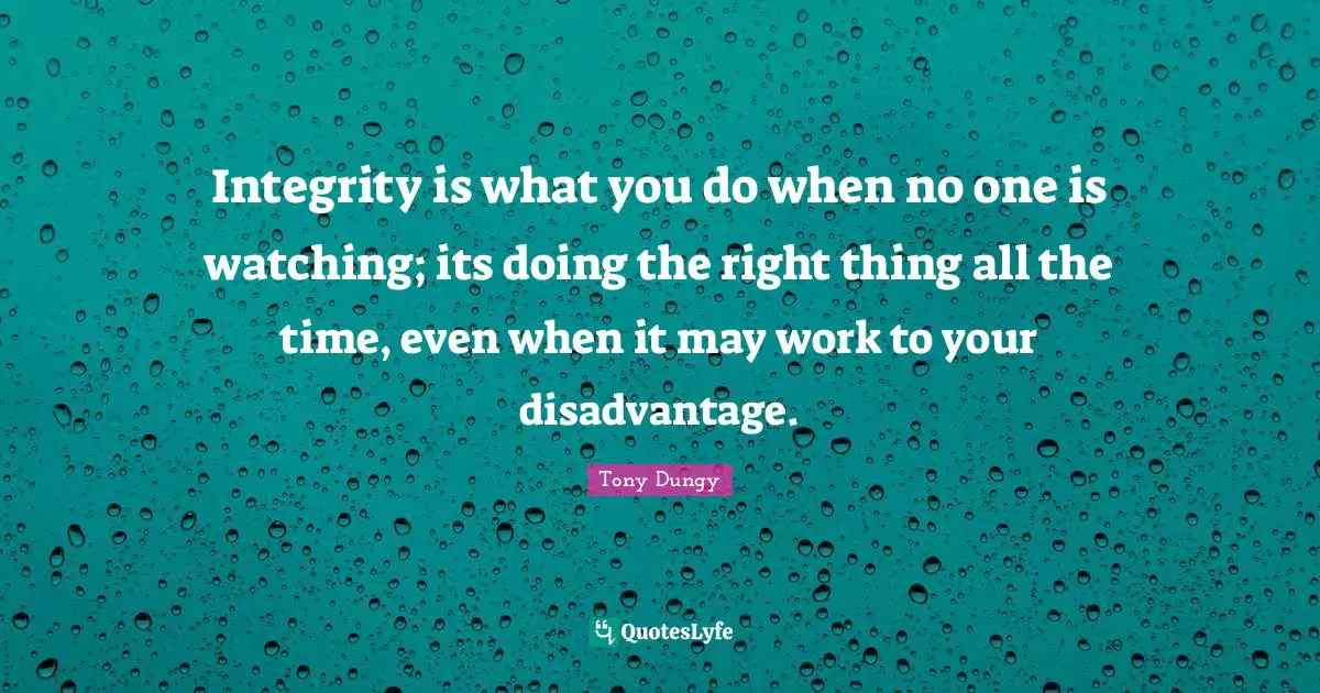 Integrity is what you do when no one is watching; its doing the right thing all the time, even when it may work to your disadvantage.