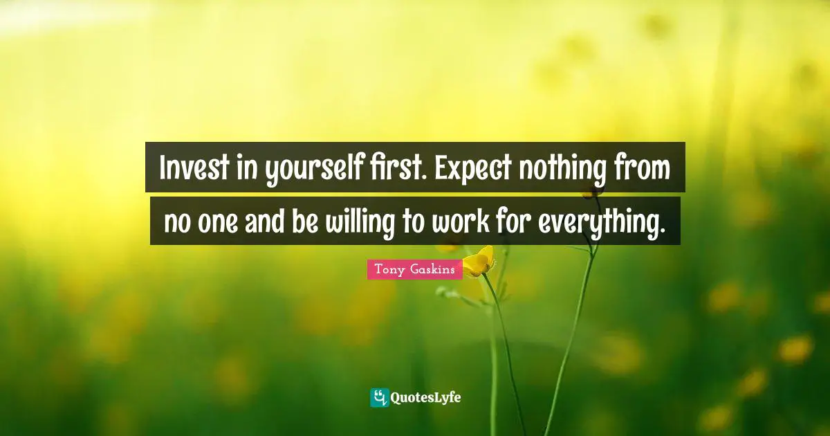 Invest in yourself first. Expect nothing from no one and be willing to work for everything.
