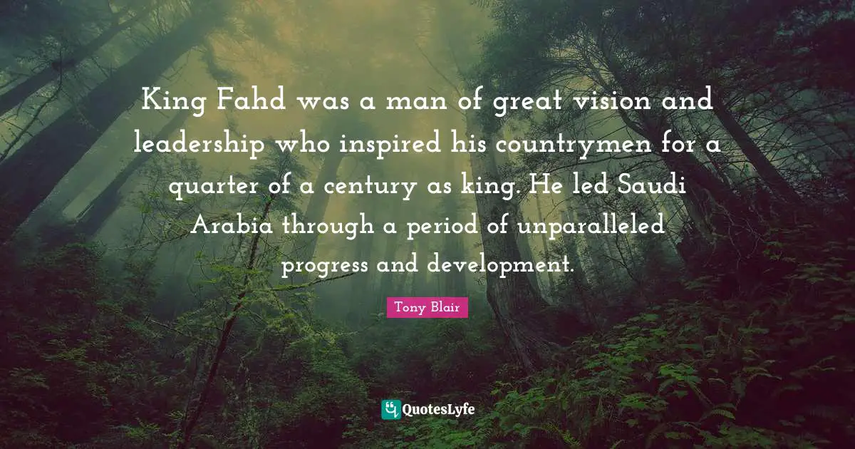 King Fahd was a man of great vision and leadership who inspired his countrymen for a quarter of a century as king. He led Saudi Arabia through a period of unparalleled progress and development.