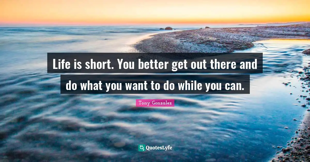 Life is short. You better get out there and do what you want to do while you can.